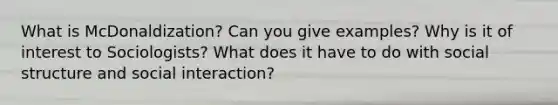 What is McDonaldization? Can you give examples? Why is it of interest to Sociologists? What does it have to do with social structure and social interaction?