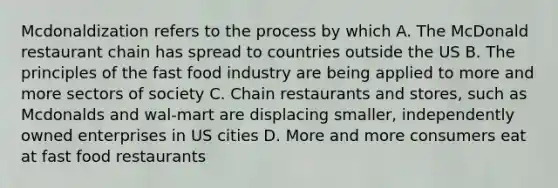 Mcdonaldization refers to the process by which A. The McDonald restaurant chain has spread to countries outside the US B. The principles of the fast food industry are being applied to more and more sectors of society C. Chain restaurants and stores, such as Mcdonalds and wal-mart are displacing smaller, independently owned enterprises in US cities D. More and more consumers eat at fast food restaurants