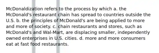 McDonaldization refers to the process by which a. the McDonald's restaurant chain has spread to countries outside the U.S. b. the principles of McDonald's are being applied to more and more of society. c. chain restaurants and stores, such as McDonald's and Wal-Mart, are displacing smaller, independently owned enterprises in U.S. cities. d. more and more consumers eat at fast food restaurants.