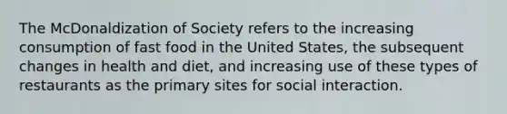 The McDonaldization of Society refers to the increasing consumption of fast food in the United States, the subsequent changes in health and diet, and increasing use of these types of restaurants as the primary sites for social interaction.