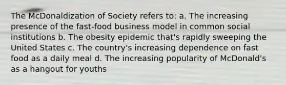 The McDonaldization of Society refers to: a. The increasing presence of the fast-food business model in common social institutions b. The obesity epidemic that's rapidly sweeping the United States c. The country's increasing dependence on fast food as a daily meal d. The increasing popularity of McDonald's as a hangout for youths