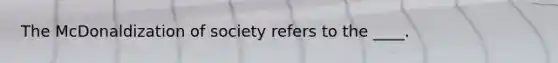 The McDonaldization of society refers to the ____.