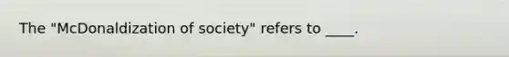 The "McDonaldization of society" refers to ____.