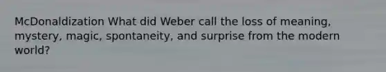 McDonaldization What did Weber call the loss of meaning, mystery, magic, spontaneity, and surprise from the modern world?