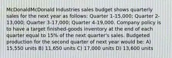 McDonaldMcDonald Industries sales budget shows quarterly sales for the next year as​ follows: Quarter 1-15,000​; Quarter 2-13,000​; Quarter 3-17,000​; Quarter 4-19,000. Company policy is to have a target​ finished-goods inventory at the end of each quarter equal to 15% of the next​ quarter's sales. Budgeted production for the second quarter of next year would​ be: A) 15,550 units B) 11,650 units C) 17,000 units D) 13,600 units