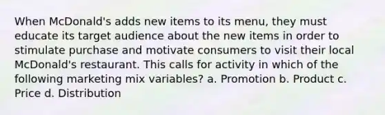 When McDonald's adds new items to its menu, they must educate its target audience about the new items in order to stimulate purchase and motivate consumers to visit their local McDonald's restaurant. This calls for activity in which of the following marketing mix variables? a. Promotion b. Product c. Price d. Distribution