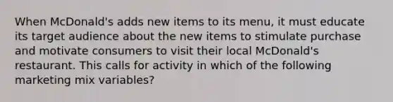 When McDonald's adds new items to its menu, it must educate its target audience about the new items to stimulate purchase and motivate consumers to visit their local McDonald's restaurant. This calls for activity in which of the following marketing mix variables?