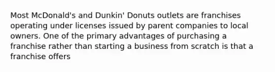 Most McDonald's and Dunkin' Donuts outlets are franchises operating under licenses issued by parent companies to local owners. One of the primary advantages of purchasing a franchise rather than starting a business from scratch is that a franchise offers