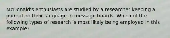 McDonald's enthusiasts are studied by a researcher keeping a journal on their language in message boards. Which of the following types of research is most likely being employed in this example?