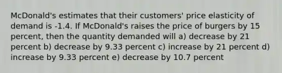 McDonald's estimates that their customers' price elasticity of demand is -1.4. If McDonald's raises the price of burgers by 15 percent, then the quantity demanded will a) decrease by 21 percent b) decrease by 9.33 percent c) increase by 21 percent d) increase by 9.33 percent e) decrease by 10.7 percent