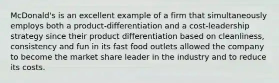 McDonald's is an excellent example of a firm that simultaneously employs both a product-differentiation and a cost-leadership strategy since their product differentiation based on cleanliness, consistency and fun in its fast food outlets allowed the company to become the market share leader in the industry and to reduce its costs.