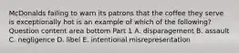 McDonalds failing to warn its patrons that the coffee they serve is exceptionally hot is an example of which of the​ following? Question content area bottom Part 1 A. disparagement B. assault C. negligence D. libel E. intentional misrepresentation