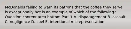 McDonalds failing to warn its patrons that the coffee they serve is exceptionally hot is an example of which of the​ following? Question content area bottom Part 1 A. disparagement B. assault C. negligence D. libel E. intentional misrepresentation