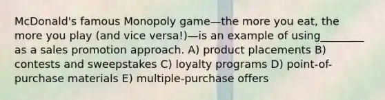 McDonald's famous Monopoly game—the more you eat, the more you play (and vice versa!)—is an example of using________ as a sales promotion approach. A) product placements B) contests and sweepstakes C) loyalty programs D) point-of-purchase materials E) multiple-purchase offers