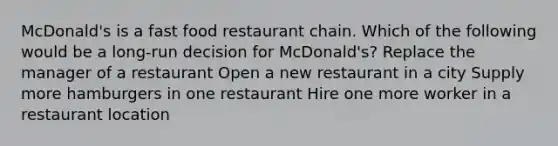 McDonald's is a fast food restaurant chain. Which of the following would be a long-run decision for McDonald's? Replace the manager of a restaurant Open a new restaurant in a city Supply more hamburgers in one restaurant Hire one more worker in a restaurant location