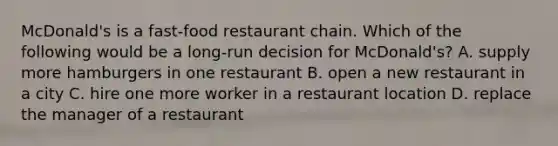 McDonald's is a fast-food restaurant chain. Which of the following would be a long-run decision for McDonald's? A. supply more hamburgers in one restaurant B. open a new restaurant in a city C. hire one more worker in a restaurant location D. replace the manager of a restaurant