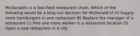 McDonald's is a fast-food restaurant chain. Which of the following would be a long-run decision for McDonald's? A) Supply more hamburgers in one restaurant B) Replace the manager of a restaurant C) Hire one more worker in a restaurant location D) Open a new restaurant in a city