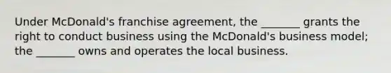 Under​ McDonald's franchise​ agreement, the​ _______ grants the right to conduct business using the​ McDonald's business​ model; the​ _______ owns and operates the local business.