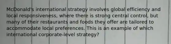 McDonald's international strategy involves global efficiency and local responsiveness, where there is strong central control, but many of their restaurants and foods they offer are tailored to accommodate local preferences. This is an example of which international corporate-level strategy?