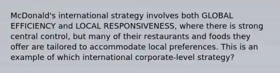 McDonald's international strategy involves both GLOBAL EFFICIENCY and LOCAL RESPONSIVENESS, where there is strong central control, but many of their restaurants and foods they offer are tailored to accommodate local preferences. This is an example of which international corporate-level strategy?