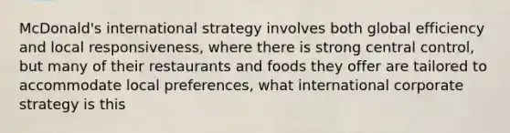 McDonald's international strategy involves both global efficiency and local responsiveness, where there is strong central control, but many of their restaurants and foods they offer are tailored to accommodate local preferences, what international corporate strategy is this