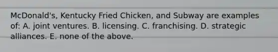 McDonald's, Kentucky Fried Chicken, and Subway are examples of: A. joint ventures. B. licensing. C. franchising. D. strategic alliances. E. none of the above.