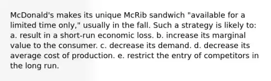 McDonald's makes its unique McRib sandwich "available for a limited time only," usually in the fall. Such a strategy is likely to:​ a. ​result in a short-run economic loss. b. ​increase its marginal value to the consumer. c. ​decrease its demand. d. ​decrease its average cost of production. e. ​restrict the entry of competitors in the long run.