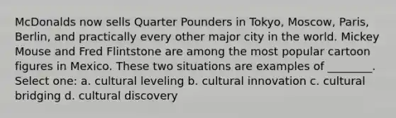 McDonalds now sells Quarter Pounders in Tokyo, Moscow, Paris, Berlin, and practically every other major city in the world. Mickey Mouse and Fred Flintstone are among the most popular cartoon figures in Mexico. These two situations are examples of ________. Select one: a. cultural leveling b. cultural innovation c. cultural bridging d. cultural discovery