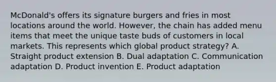 ​McDonald's offers its signature burgers and fries in most locations around the world.​ However, the chain has added menu items that meet the unique taste buds of customers in local markets. This represents which global product​ strategy? A. Straight product extension B. Dual adaptation C. Communication adaptation D. Product invention E. Product adaptation