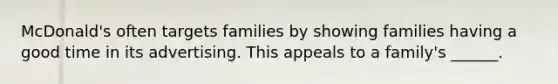 McDonald's often targets families by showing families having a good time in its advertising. This appeals to a family's ______.