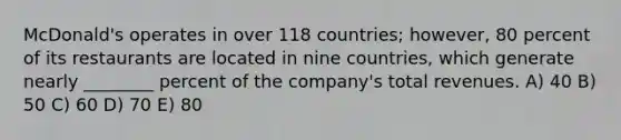 McDonald's operates in over 118 countries; however, 80 percent of its restaurants are located in nine countries, which generate nearly ________ percent of the company's total revenues. A) 40 B) 50 C) 60 D) 70 E) 80