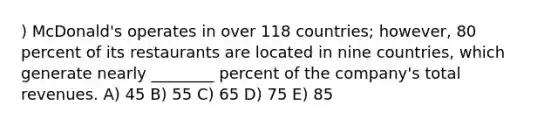 ) McDonald's operates in over 118 countries; however, 80 percent of its restaurants are located in nine countries, which generate nearly ________ percent of the company's total revenues. A) 45 B) 55 C) 65 D) 75 E) 85