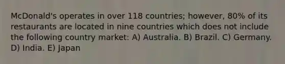 McDonald's operates in over 118 countries; however, 80% of its restaurants are located in nine countries which does not include the following country market: A) Australia. B) Brazil. C) Germany. D) India. E) Japan