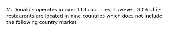 McDonald's operates in over 118 countries; however, 80% of its restaurants are located in nine countries which does not include the following country market