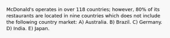 McDonald's operates in over 118 countries; however, 80% of its restaurants are located in nine countries which does not include the following country market: A) Australia. B) Brazil. C) Germany. D) India. E) Japan.