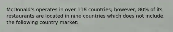 McDonald's operates in over 118 countries; however, 80% of its restaurants are located in nine countries which does not include the following country market: