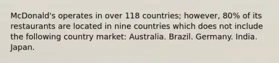 McDonald's operates in over 118 countries; however, 80% of its restaurants are located in nine countries which does not include the following country market: Australia. Brazil. Germany. India. Japan.