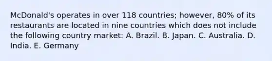 McDonald's operates in over 118 countries; however, 80% of its restaurants are located in nine countries which does not include the following country market: A. Brazil. B. Japan. C. Australia. D. India. E. Germany