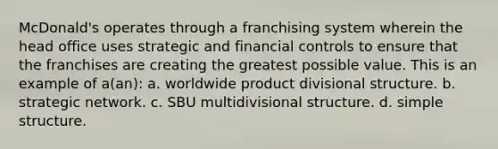 McDonald's operates through a franchising system wherein the head office uses strategic and financial controls to ensure that the franchises are creating the greatest possible value. This is an example of a(an): a. worldwide product divisional structure. b. strategic network. c. SBU multidivisional structure. d. simple structure.