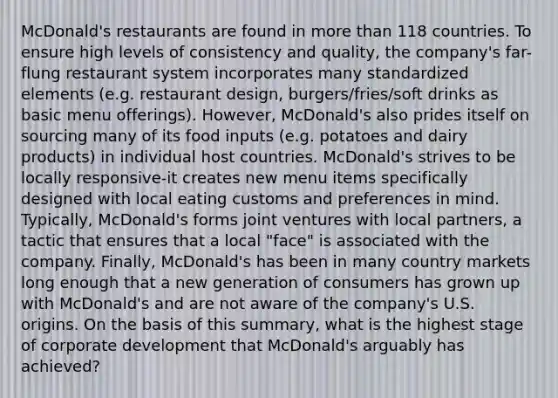 McDonald's restaurants are found in more than 118 countries. To ensure high levels of consistency and quality, the company's far-flung restaurant system incorporates many standardized elements (e.g. restaurant design, burgers/fries/soft drinks as basic menu offerings). However, McDonald's also prides itself on sourcing many of its food inputs (e.g. potatoes and dairy products) in individual host countries. McDonald's strives to be locally responsive-it creates new menu items specifically designed with local eating customs and preferences in mind. Typically, McDonald's forms joint ventures with local partners, a tactic that ensures that a local "face" is associated with the company. Finally, McDonald's has been in many country markets long enough that a new generation of consumers has grown up with McDonald's and are not aware of the company's U.S. origins. On the basis of this summary, what is the highest stage of corporate development that McDonald's arguably has achieved?