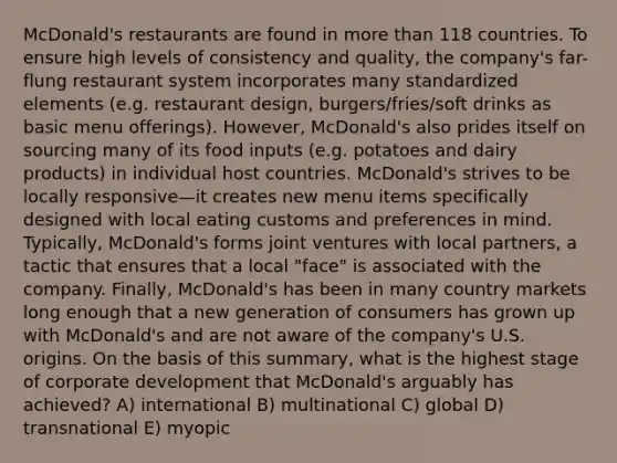 McDonald's restaurants are found in <a href='https://www.questionai.com/knowledge/keWHlEPx42-more-than' class='anchor-knowledge'>more than</a> 118 countries. To ensure high levels of consistency and quality, the company's far-flung restaurant system incorporates many standardized elements (e.g. restaurant design, burgers/fries/soft drinks as basic menu offerings). However, McDonald's also prides itself on sourcing many of its food inputs (e.g. potatoes and dairy products) in individual host countries. McDonald's strives to be locally responsive—it creates new menu items specifically designed with local eating customs and preferences in mind. Typically, McDonald's forms joint ventures with local partners, a tactic that ensures that a local "face" is associated with the company. Finally, McDonald's has been in many country markets long enough that a new generation of consumers has grown up with McDonald's and are not aware of the company's U.S. origins. On the basis of this summary, what is the highest stage of corporate development that McDonald's arguably has achieved? A) international B) multinational C) global D) transnational E) myopic