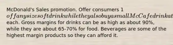 McDonald's Sales promotion. Offer consumers 1off any size soft drink while they also buy a small McCafe drink at 2 each. Gross margins for drinks can be as high as about 90%, while they are about 65-70% for food. Beverages are some of the highest margin products so they can afford it.