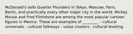 McDonald's sells Quarter Pounders in Tokyo, Moscow, Paris, Berlin, and practically every other major city in the world. Mickey Mouse and Fred Flintstone are among the most popular cartoon figures in Mexico. These are examples of ________. - cultural universals - cultural folkways - value clusters - cultural leveling