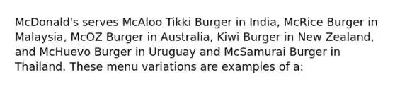 McDonald's serves McAloo Tikki Burger in India, McRice Burger in Malaysia, McOZ Burger in Australia, Kiwi Burger in New Zealand, and McHuevo Burger in Uruguay and McSamurai Burger in Thailand. These menu variations are examples of a: