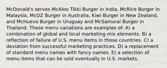 McDonald's serves McAloo Tikki Burger in India, McRice Burger in Malaysia, McOZ Burger in Australia, Kiwi Burger in New Zealand, and McHuevo Burger in Uruguay and McSamurai Burger in Thailand. These menu variations are examples of: A) a combination of global and local marketing mix elements. B) a reflection of failure of U.S. menu items in those countries. C) a deviation from successful marketing practices. D) a replacement of standard menu names with fancy names. E) a selection of menu items that can be sold eventually in U.S. markets.