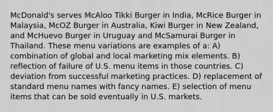 McDonald's serves McAloo Tikki Burger in India, McRice Burger in Malaysia, McOZ Burger in Australia, Kiwi Burger in New Zealand, and McHuevo Burger in Uruguay and McSamurai Burger in Thailand. These menu variations are examples of a: A) combination of global and local marketing mix elements. B) reflection of failure of U.S. menu items in those countries. C) deviation from successful marketing practices. D) replacement of standard menu names with fancy names. E) selection of menu items that can be sold eventually in U.S. markets.