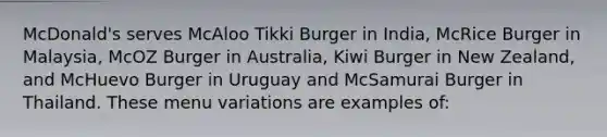 McDonald's serves McAloo Tikki Burger in India, McRice Burger in Malaysia, McOZ Burger in Australia, Kiwi Burger in New Zealand, and McHuevo Burger in Uruguay and McSamurai Burger in Thailand. These menu variations are examples of: