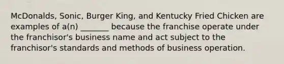 McDonalds, Sonic, Burger King, and Kentucky Fried Chicken are examples of a(n) _______ because the franchise operate under the franchisor's business name and act subject to the franchisor's standards and methods of business operation.