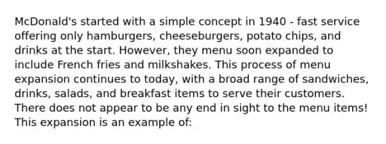 McDonald's started with a simple concept in 1940 - fast service offering only hamburgers, cheeseburgers, potato chips, and drinks at the start. However, they menu soon expanded to include French fries and milkshakes. This process of menu expansion continues to today, with a broad range of sandwiches, drinks, salads, and breakfast items to serve their customers. There does not appear to be any end in sight to the menu items! This expansion is an example of: