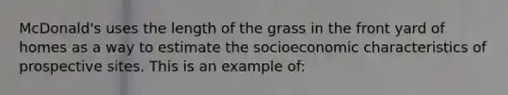 McDonald's uses the length of the grass in the front yard of homes as a way to estimate the socioeconomic characteristics of prospective sites. This is an example of: